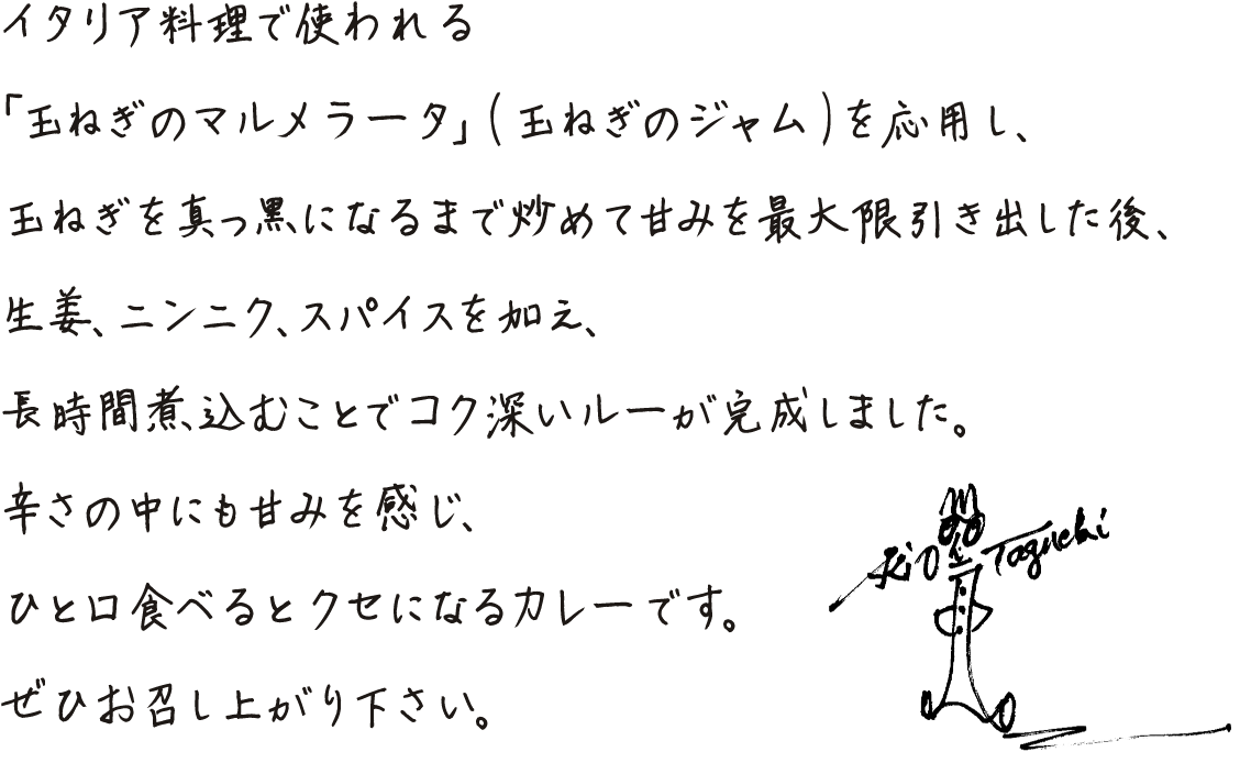 イタリア料理で使われる「玉ねぎのマルメラータ」（玉ねぎのジャム）を応用し、玉ねぎを真っ黒になるまで炒めて甘みを最大限引き出した後、生姜、ニンニク、スパイスを加え、長時間煮込むことでコク深いルーが完成しました。辛さの中にも甘みを感じ、ひと口食べるとクセになるカレーです。ぜひ召し上がり下さい。